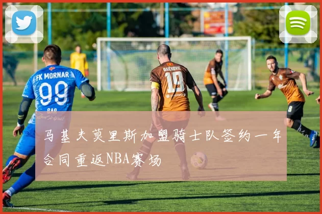 马基夫莫里斯加盟骑士队签约一年合同重返NBA赛场
