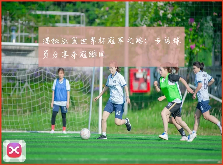 揭秘法国世界杯冠军之路：专访球员分享夺冠瞬间