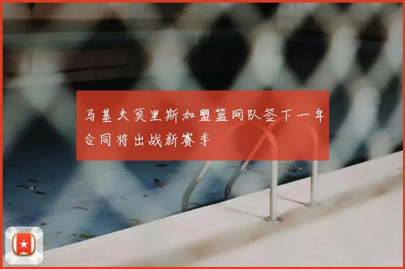 马基夫莫里斯加盟篮网队签下一年合同将出战新赛季