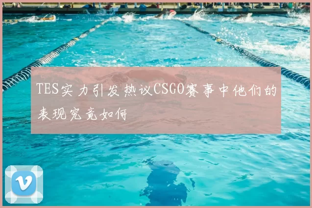 TES实力引发热议CSGO赛事中他们的表现究竟如何