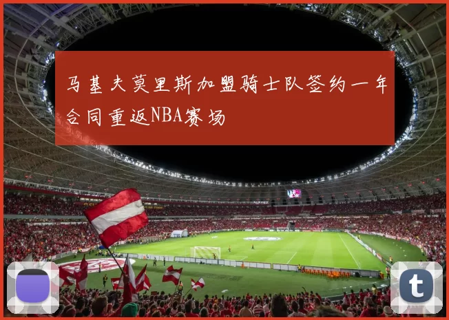 马基夫莫里斯加盟骑士队签约一年合同重返NBA赛场
