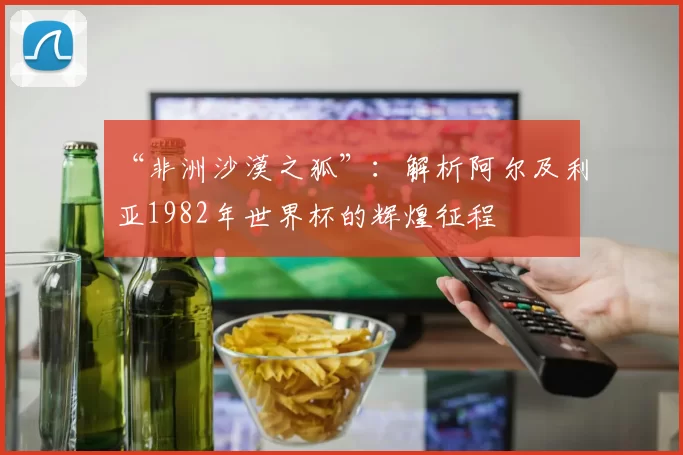 “非洲沙漠之狐”:解析阿尔及利亚1982年世界杯的辉煌征程