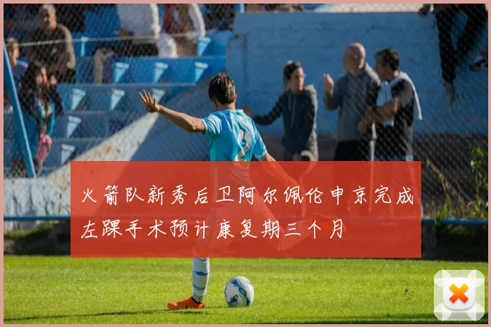 火箭队新秀后卫阿尔佩伦申京完成左踝手术预计康复期三个月