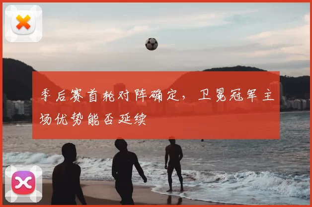 季后赛首轮对阵确定,卫冕冠军主场优势能否延续