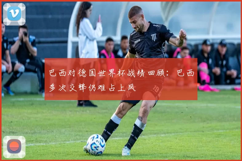 巴西对德国世界杯战绩回顾:巴西多次交锋仍难占上风
