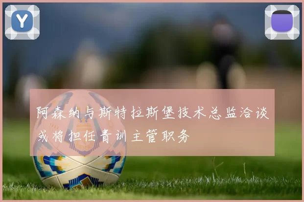 阿森纳与斯特拉斯堡技术总监洽谈或将担任青训主管职务