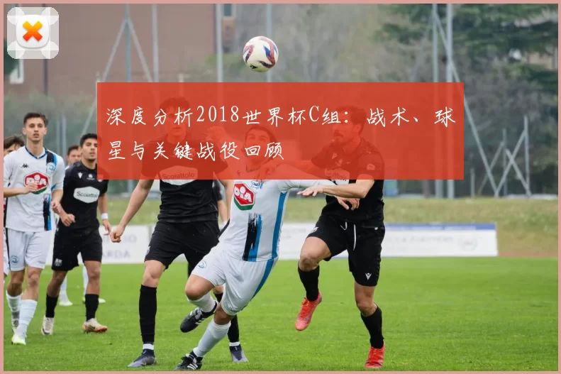 深度分析2018世界杯C组:战术、球星与关键战役回顾