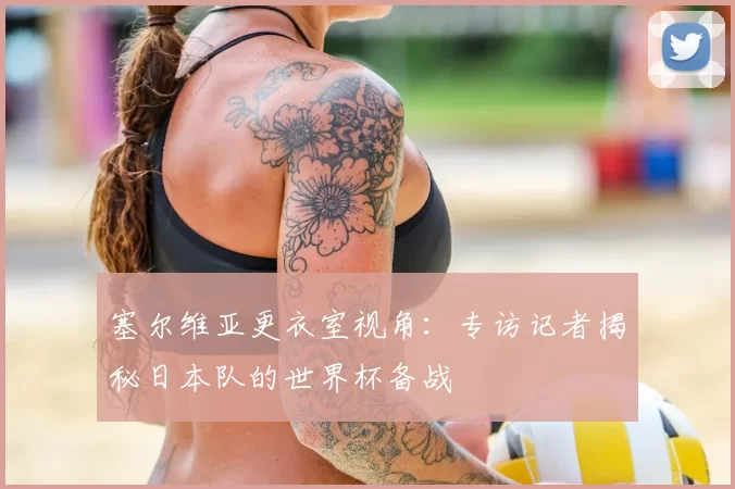 塞尔维亚更衣室视角:专访记者揭秘日本队的世界杯备战
