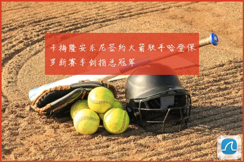 卡梅隆安东尼签约火箭联手哈登保罗新赛季剑指总冠军