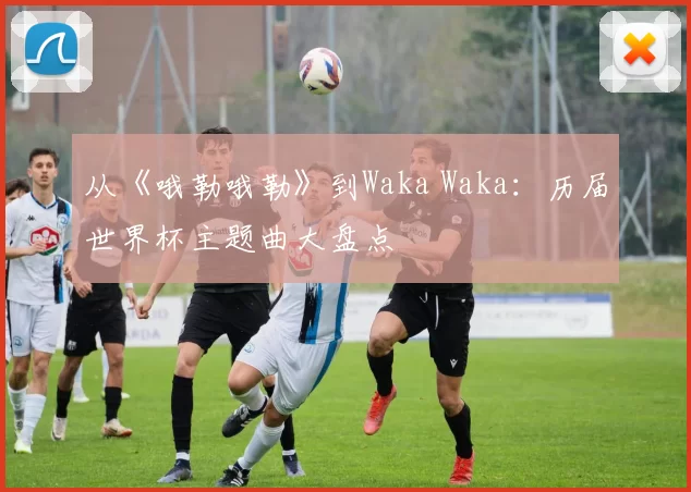 从《哦勒哦勒》到Waka Waka:历届世界杯主题曲大盘点