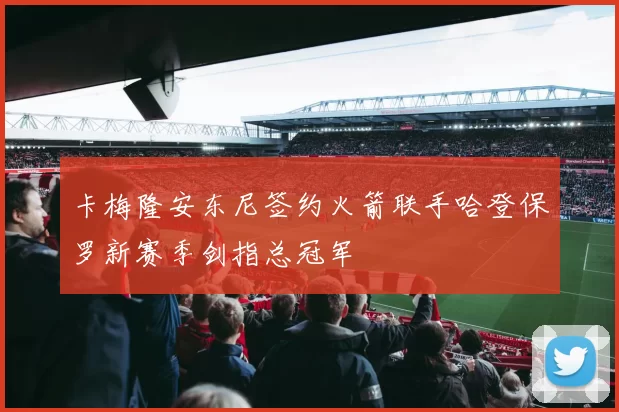 卡梅隆安东尼签约火箭联手哈登保罗新赛季剑指总冠军