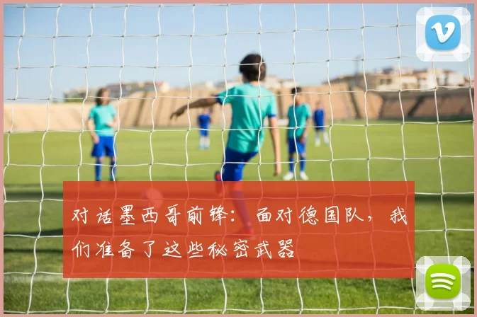 对话墨西哥前锋:面对德国队,我们准备了这些秘密武器