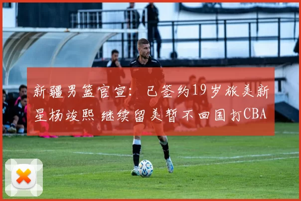 新疆男篮官宣：已签约19岁旅美新星杨竣熙 继续留美暂不回国打CBA