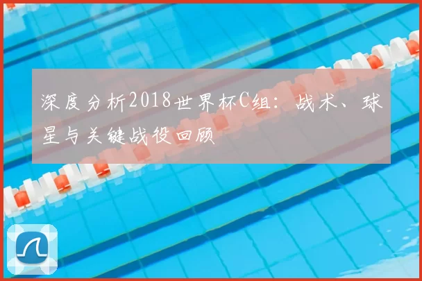 深度分析2018世界杯C组:战术、球星与关键战役回顾