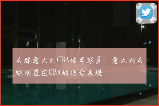足球意大利CBA传奇球员:意大利足球明星在CBA的传奇表现