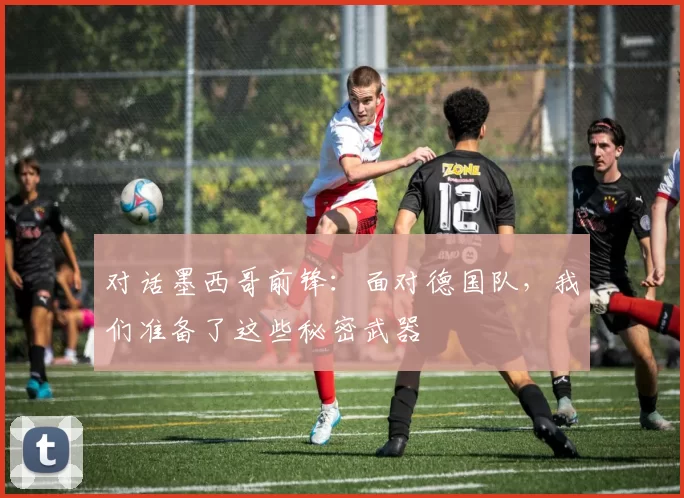 对话墨西哥前锋：面对德国队，我们准备了这些秘密武器