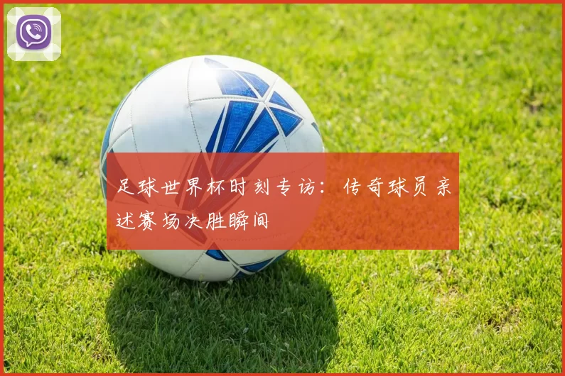 足球世界杯时刻专访:传奇球员亲述赛场决胜瞬间