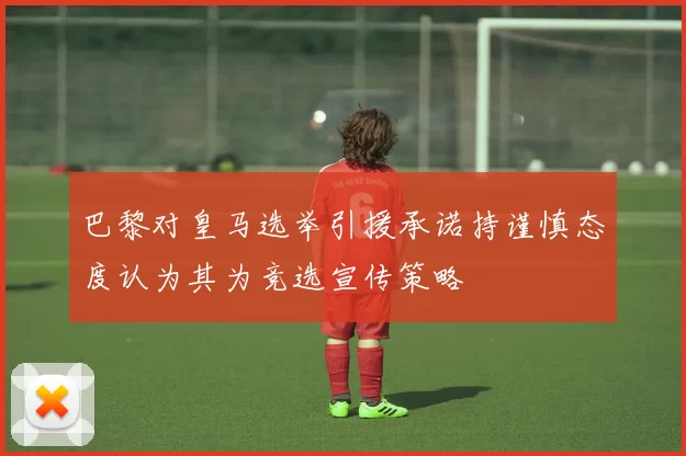 巴黎对皇马选举引援承诺持谨慎态度认为其为竞选宣传策略