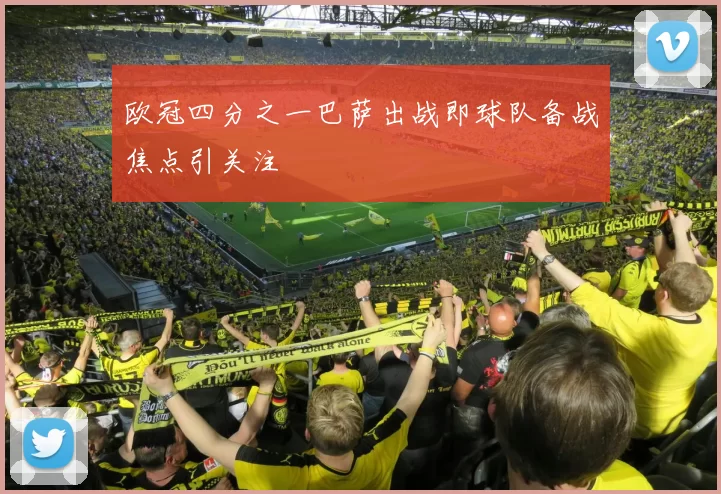 欧冠四分之一巴萨出战即球队备战焦点引关注