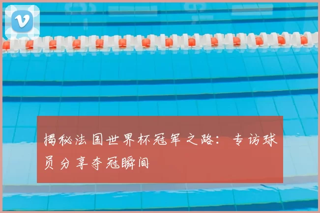 揭秘法国世界杯冠军之路:专访球员分享夺冠瞬间