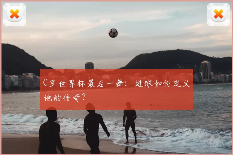 C罗世界杯最后一舞:进球如何定义他的传奇?