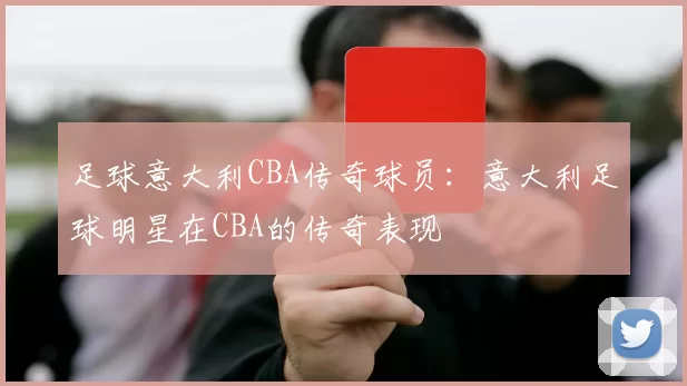 足球意大利CBA传奇球员:意大利足球明星在CBA的传奇表现
