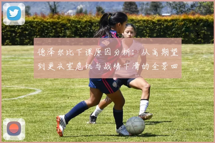 德泽尔比下课原因分析:从高期望到更衣室危机与战绩下滑的全景回顾