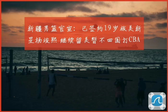 新疆男篮官宣：已签约19岁旅美新星杨竣熙 继续留美暂不回国打CBA_球员_北京_四川