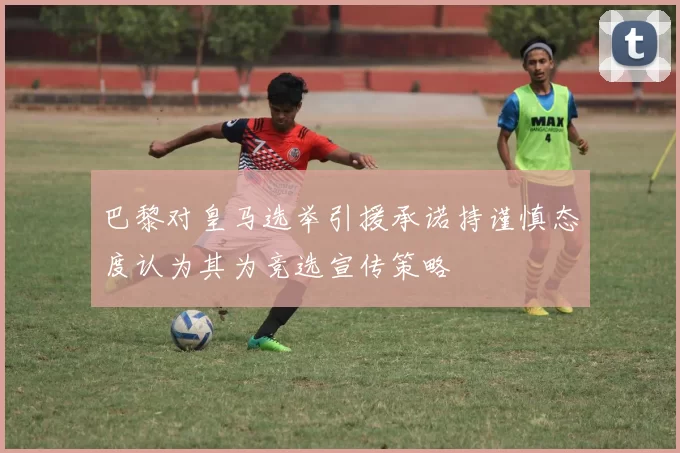 巴黎对皇马选举引援承诺持谨慎态度认为其为竞选宣传策略