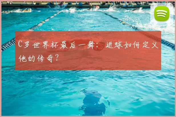C罗世界杯最后一舞:进球如何定义他的传奇?
