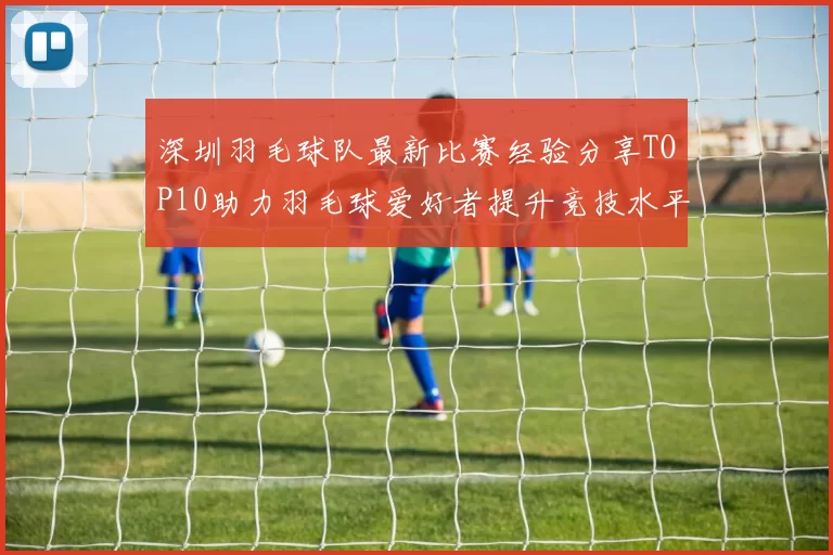 深圳羽毛球队最新比赛经验分享TOP10助力羽毛球爱好者提升竞技水平