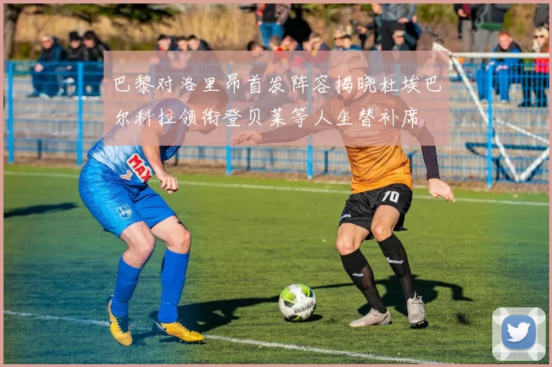 巴黎对洛里昂首发阵容揭晓杜埃巴尔科拉领衔登贝莱等人坐替补席