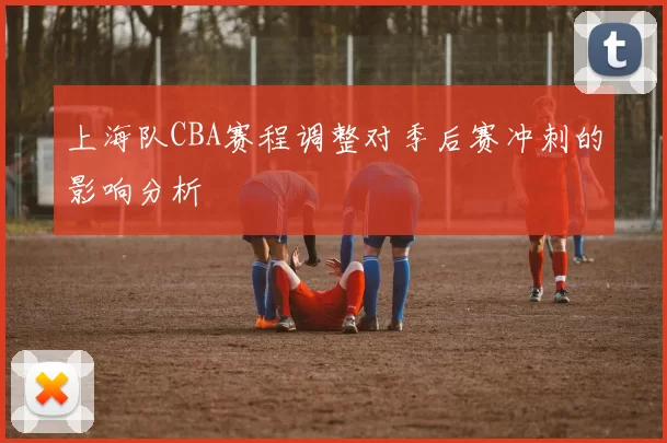 上海队CBA赛程调整对季后赛冲刺的影响分析