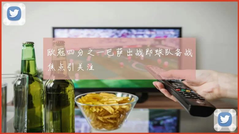欧冠四分之一巴萨出战即球队备战焦点引关注