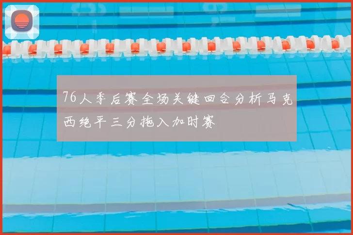 76人季后赛全场关键回合分析马克西绝平三分拖入加时赛