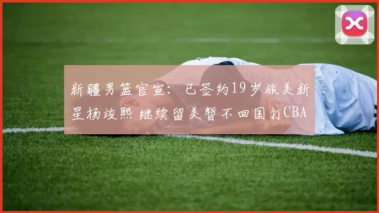 新疆男篮官宣：已签约19岁旅美新星杨竣熙 继续留美暂不回国打CBA_球员_北京_四川