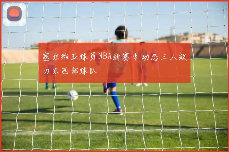 塞尔维亚球员NBA新赛季动态三人效力东西部球队