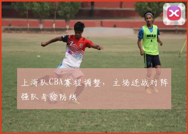 上海队CBA赛程调整,主场连战对阵强队考验防线