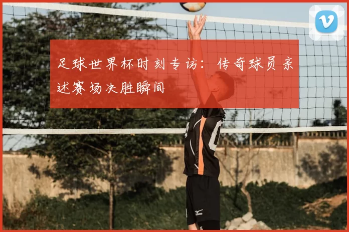 足球世界杯时刻专访：传奇球员亲述赛场决胜瞬间