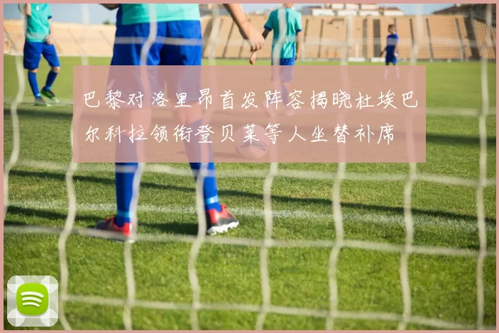 巴黎对洛里昂首发阵容揭晓杜埃巴尔科拉领衔登贝莱等人坐替补席