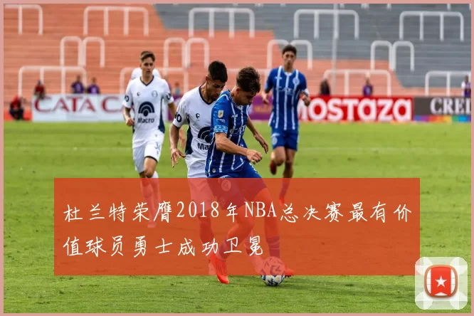 杜兰特荣膺2018年NBA总决赛最有价值球员勇士成功卫冕
